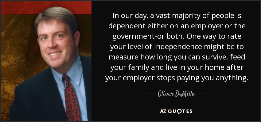 In our day, a vast majority of people is dependent either on an employer or the government-or both. One way to rate your level of independence might be to measure how long you can survive, feed your family and live in your home after your employer stops paying you anything. - Oliver DeMille