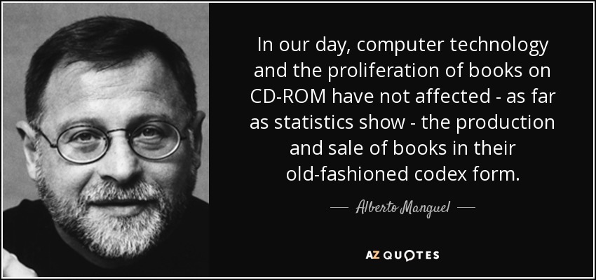 In our day, computer technology and the proliferation of books on CD-ROM have not affected - as far as statistics show - the production and sale of books in their old-fashioned codex form. - Alberto Manguel