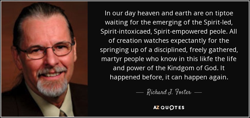 In our day heaven and earth are on tiptoe waiting for the emerging of the Spirit-led, Spirit-intoxicaed, Spirit-empowered peole. All of creation watches expectantly for the springing up of a disciplined, freely gathered, martyr people who know in this likfe the life and power of the Kindgom of God. It happened before, it can happen again. - Richard J. Foster