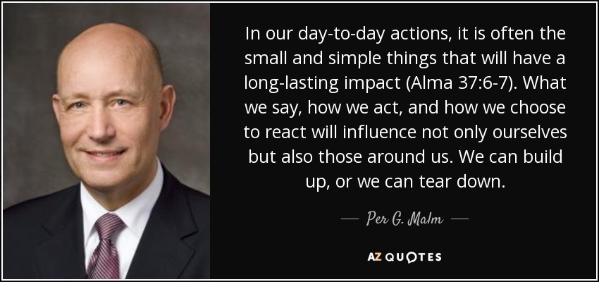 In our day-to-day actions, it is often the small and simple things that will have a long-lasting impact (Alma 37:6-7). What we say, how we act, and how we choose to react will influence not only ourselves but also those around us. We can build up, or we can tear down. - Per G. Malm