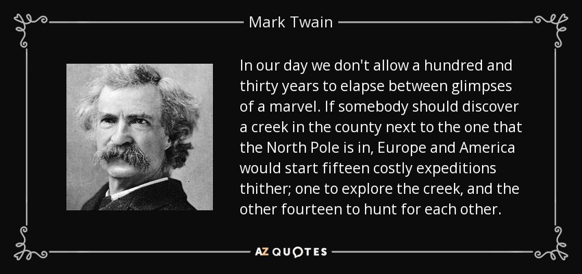 In our day we don't allow a hundred and thirty years to elapse between glimpses of a marvel. If somebody should discover a creek in the county next to the one that the North Pole is in, Europe and America would start fifteen costly expeditions thither; one to explore the creek, and the other fourteen to hunt for each other. - Mark Twain