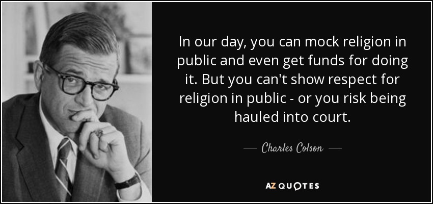 In our day, you can mock religion in public and even get funds for doing it. But you can't show respect for religion in public - or you risk being hauled into court. - Charles Colson