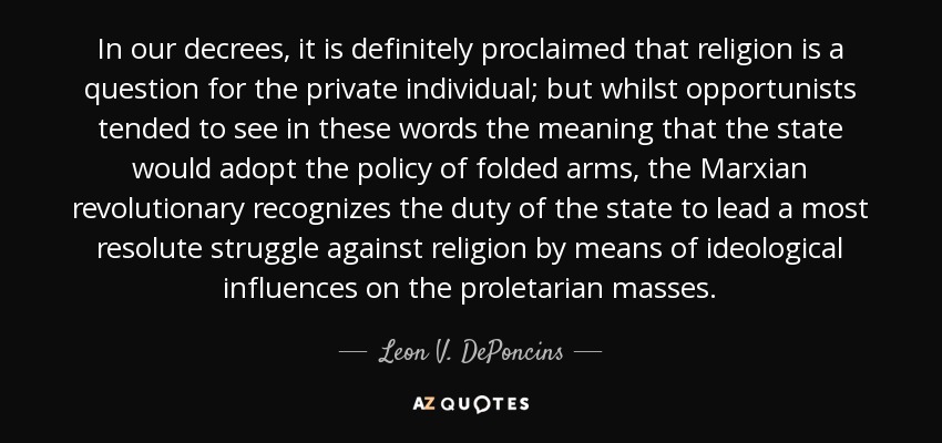 In our decrees, it is definitely proclaimed that religion is a question for the private individual; but whilst opportunists tended to see in these words the meaning that the state would adopt the policy of folded arms, the Marxian revolutionary recognizes the duty of the state to lead a most resolute struggle against religion by means of ideological influences on the proletarian masses. - Leon V. DePoncins