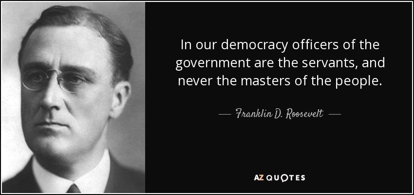 In our democracy officers of the government are the servants, and never the masters of the people. - Franklin D. Roosevelt