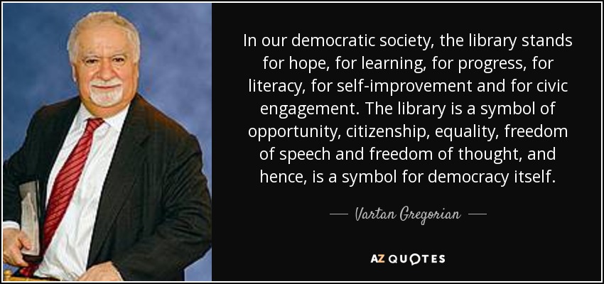 In our democratic society, the library stands for hope, for learning, for progress, for literacy, for self-improvement and for civic engagement. The library is a symbol of opportunity, citizenship, equality, freedom of speech and freedom of thought, and hence, is a symbol for democracy itself. - Vartan Gregorian