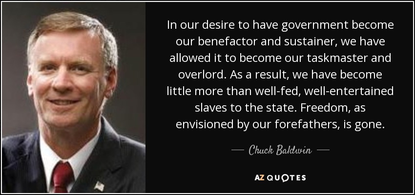 In our desire to have government become our benefactor and sustainer, we have allowed it to become our taskmaster and overlord. As a result, we have become little more than well-fed, well-entertained slaves to the state. Freedom, as envisioned by our forefathers, is gone. - Chuck Baldwin