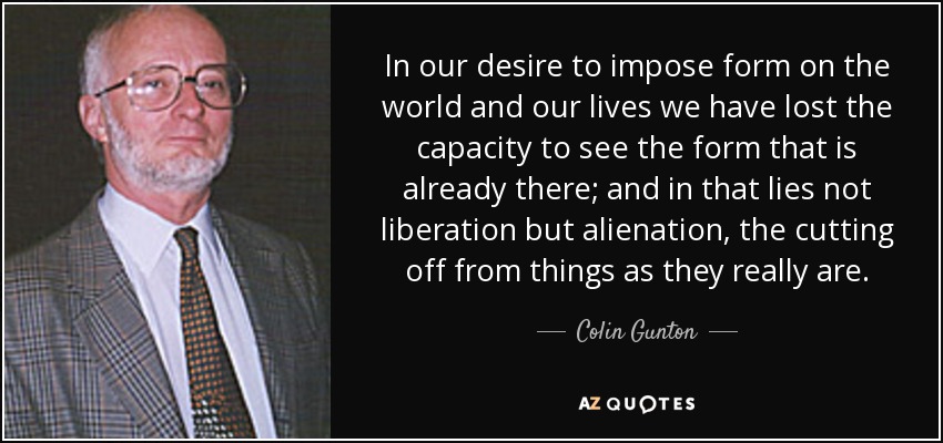 In our desire to impose form on the world and our lives we have lost the capacity to see the form that is already there; and in that lies not liberation but alienation, the cutting off from things as they really are. - Colin Gunton