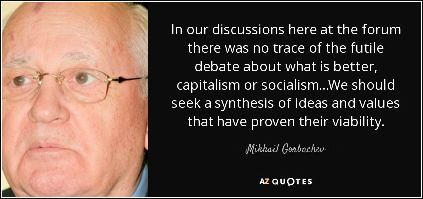 In our discussions here at the forum there was no trace of the futile debate about what is better, capitalism or socialism...We should seek a synthesis of ideas and values that have proven their viability. - Mikhail Gorbachev