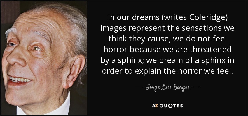 In our dreams (writes Coleridge) images represent the sensations we think they cause; we do not feel horror because we are threatened by a sphinx; we dream of a sphinx in order to explain the horror we feel. - Jorge Luis Borges
