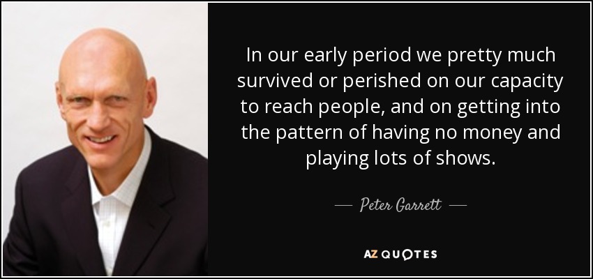 In our early period we pretty much survived or perished on our capacity to reach people, and on getting into the pattern of having no money and playing lots of shows. - Peter Garrett