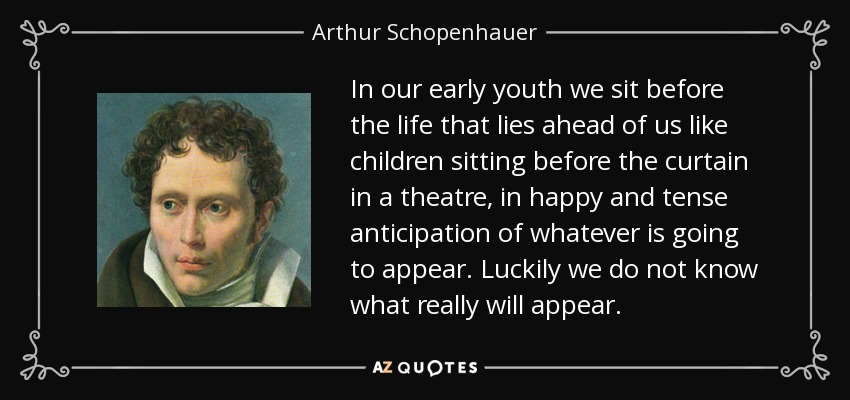 In our early youth we sit before the life that lies ahead of us like children sitting before the curtain in a theatre, in happy and tense anticipation of whatever is going to appear. Luckily we do not know what really will appear. - Arthur Schopenhauer