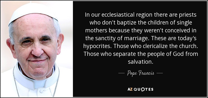 In our ecclesiastical region there are priests who don't baptize the children of single mothers because they weren't conceived in the sanctity of marriage. These are today's hypocrites. Those who clericalize the church. Those who separate the people of God from salvation. - Pope Francis