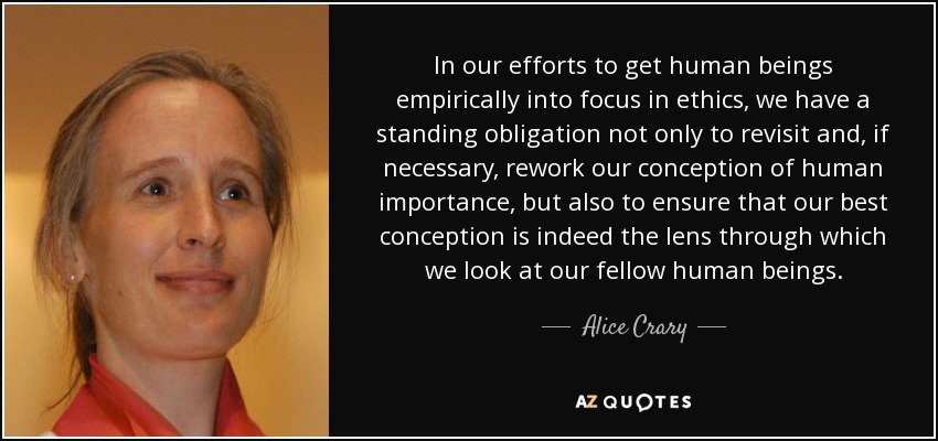 In our efforts to get human beings empirically into focus in ethics, we have a standing obligation not only to revisit and, if necessary, rework our conception of human importance, but also to ensure that our best conception is indeed the lens through which we look at our fellow human beings. - Alice Crary