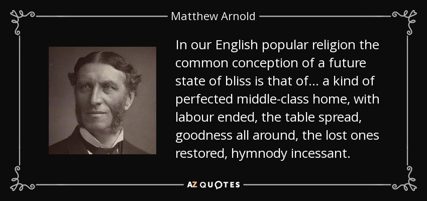 In our English popular religion the common conception of a future state of bliss is that of ... a kind of perfected middle-class home, with labour ended, the table spread, goodness all around, the lost ones restored, hymnody incessant. - Matthew Arnold