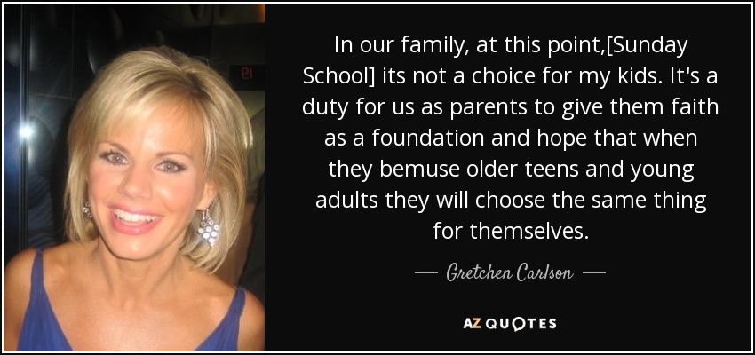 In our family, at this point,[Sunday School] its not a choice for my kids. It's a duty for us as parents to give them faith as a foundation and hope that when they bemuse older teens and young adults they will choose the same thing for themselves. - Gretchen Carlson