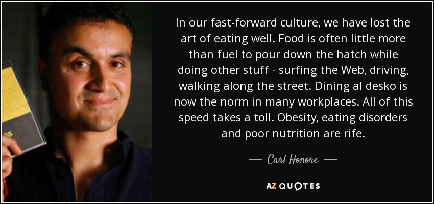 In our fast-forward culture, we have lost the art of eating well. Food is often little more than fuel to pour down the hatch while doing other stuff - surfing the Web, driving, walking along the street. Dining al desko is now the norm in many workplaces. All of this speed takes a toll. Obesity, eating disorders and poor nutrition are rife. - Carl Honore