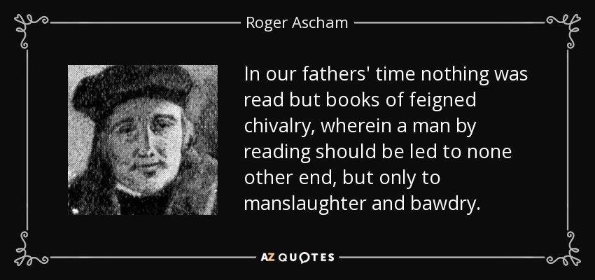 In our fathers' time nothing was read but books of feigned chivalry, wherein a man by reading should be led to none other end, but only to manslaughter and bawdry. - Roger Ascham
