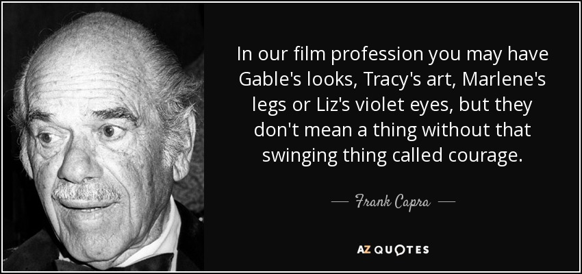 In our film profession you may have Gable's looks, Tracy's art, Marlene's legs or Liz's violet eyes, but they don't mean a thing without that swinging thing called courage. - Frank Capra