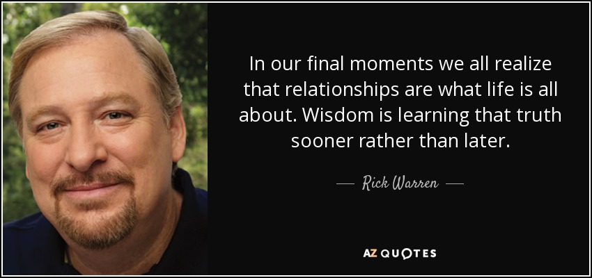 In our final moments we all realize that relationships are what life is all about. Wisdom is learning that truth sooner rather than later. - Rick Warren