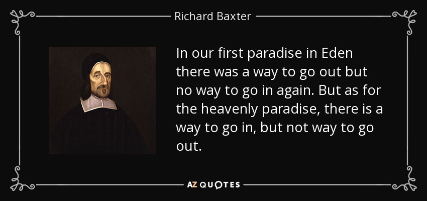 In our first paradise in Eden there was a way to go out but no way to go in again. But as for the heavenly paradise, there is a way to go in, but not way to go out. - Richard Baxter