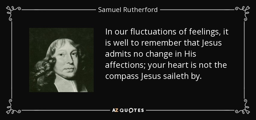 In our fluctuations of feelings, it is well to remember that Jesus admits no change in His affections; your heart is not the compass Jesus saileth by. - Samuel Rutherford