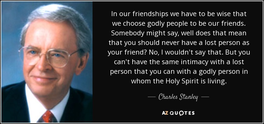 In our friendships we have to be wise that we choose godly people to be our friends. Somebody might say, well does that mean that you should never have a lost person as your friend? No, I wouldn't say that. But you can't have the same intimacy with a lost person that you can with a godly person in whom the Holy Spirit is living. - Charles Stanley