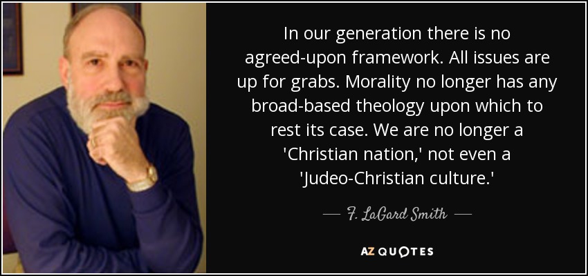 In our generation there is no agreed-upon framework. All issues are up for grabs. Morality no longer has any broad-based theology upon which to rest its case. We are no longer a 'Christian nation,' not even a 'Judeo-Christian culture.' - F. LaGard Smith