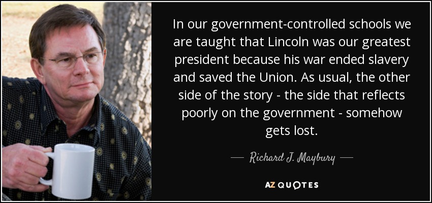 In our government-controlled schools we are taught that Lincoln was our greatest president because his war ended slavery and saved the Union. As usual, the other side of the story - the side that reflects poorly on the government - somehow gets lost. - Richard J. Maybury