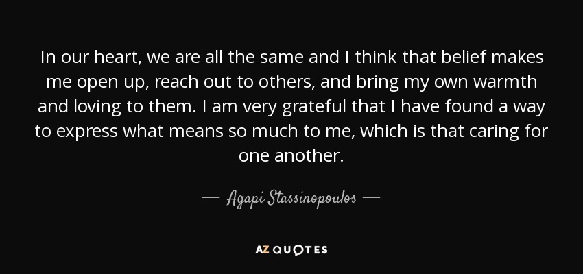 In our heart, we are all the same and I think that belief makes me open up, reach out to others, and bring my own warmth and loving to them. I am very grateful that I have found a way to express what means so much to me, which is that caring for one another. - Agapi Stassinopoulos