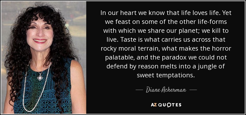 In our heart we know that life loves life. Yet we feast on some of the other life-forms with which we share our planet; we kill to live. Taste is what carries us across that rocky moral terrain, what makes the horror palatable, and the paradox we could not defend by reason melts into a jungle of sweet temptations. - Diane Ackerman
