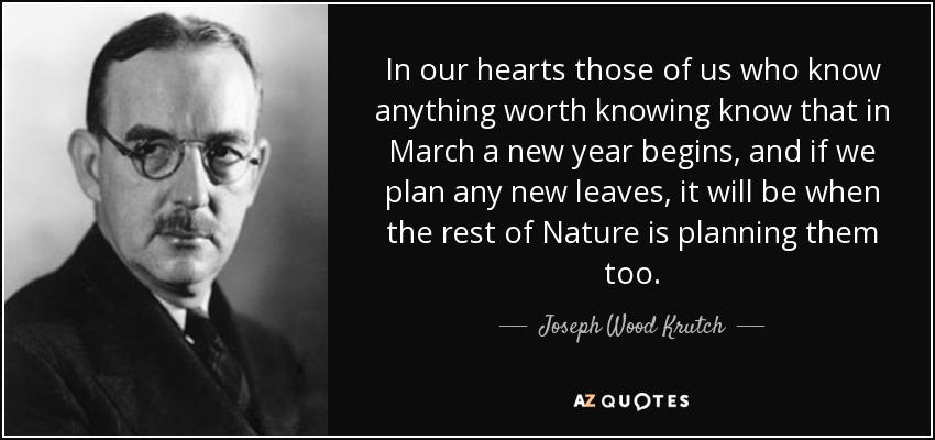 In our hearts those of us who know anything worth knowing know that in March a new year begins, and if we plan any new leaves, it will be when the rest of Nature is planning them too. - Joseph Wood Krutch