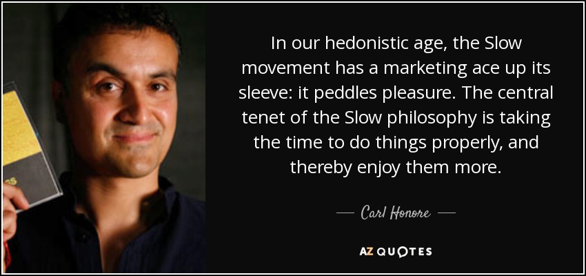 In our hedonistic age, the Slow movement has a marketing ace up its sleeve: it peddles pleasure. The central tenet of the Slow philosophy is taking the time to do things properly, and thereby enjoy them more. - Carl Honore