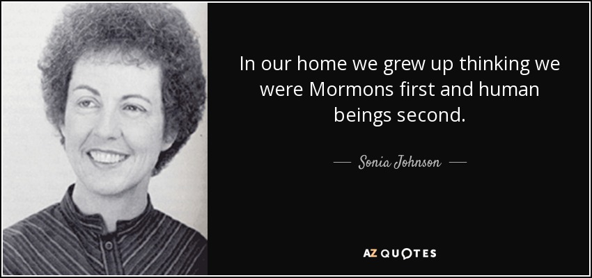 In our home we grew up thinking we were Mormons first and human beings second. - Sonia Johnson