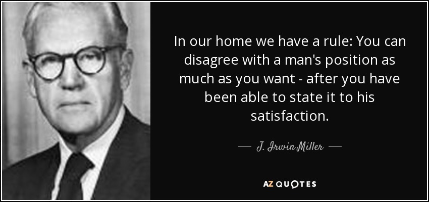 In our home we have a rule: You can disagree with a man's position as much as you want - after you have been able to state it to his satisfaction. - J. Irwin Miller