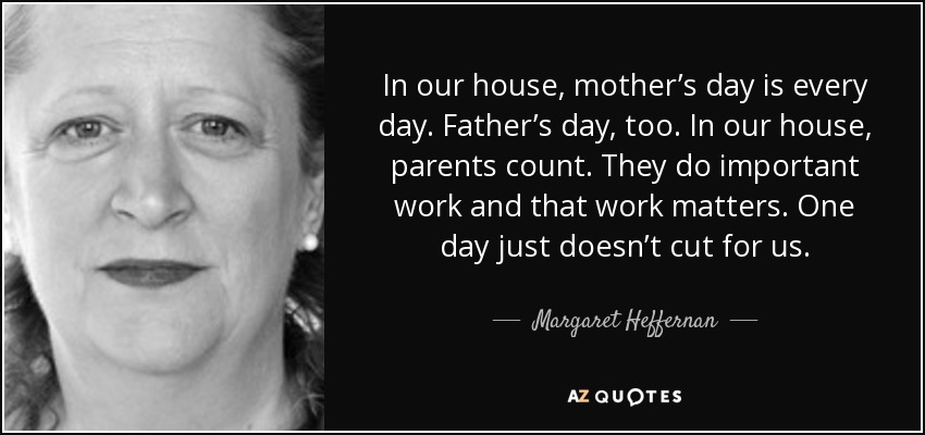 In our house, mother’s day is every day. Father’s day, too. In our house, parents count. They do important work and that work matters. One day just doesn’t cut for us. - Margaret Heffernan