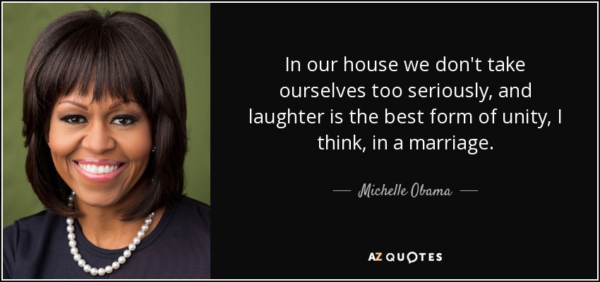 In our house we don't take ourselves too seriously, and laughter is the best form of unity, I think, in a marriage. - Michelle Obama