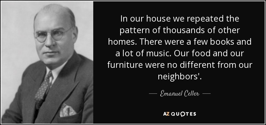 In our house we repeated the pattern of thousands of other homes. There were a few books and a lot of music. Our food and our furniture were no different from our neighbors'. - Emanuel Celler