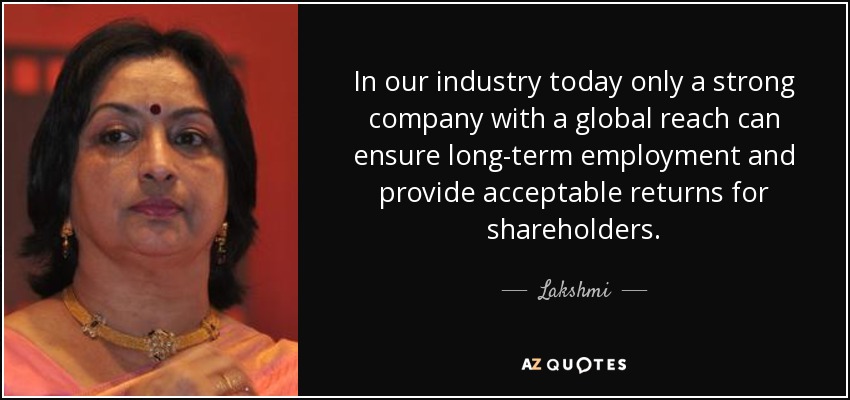 In our industry today only a strong company with a global reach can ensure long-term employment and provide acceptable returns for shareholders. - Lakshmi