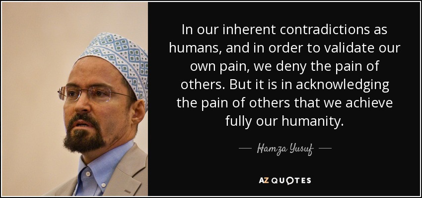 In our inherent contradictions as humans, and in order to validate our own pain, we deny the pain of others. But it is in acknowledging the pain of others that we achieve fully our humanity. - Hamza Yusuf