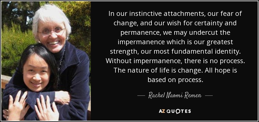 In our instinctive attachments, our fear of change, and our wish for certainty and permanence, we may undercut the impermanence which is our greatest strength, our most fundamental identity. Without impermanence, there is no process. The nature of life is change. All hope is based on process. - Rachel Naomi Remen