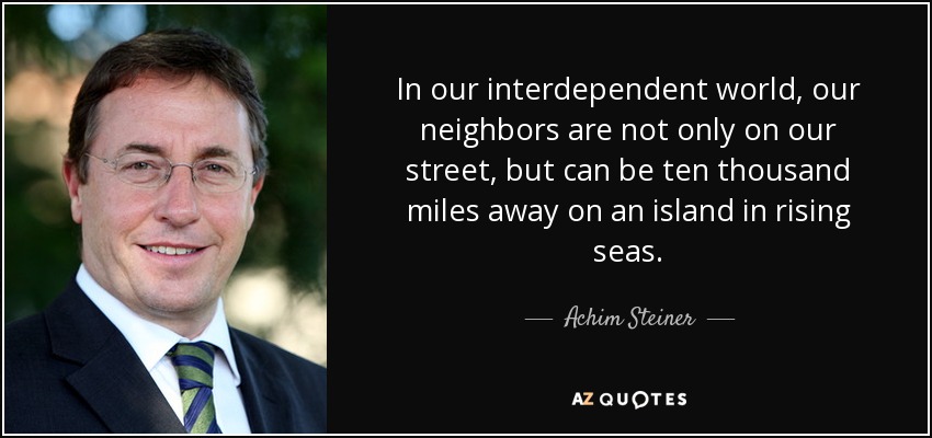In our interdependent world, our neighbors are not only on our street, but can be ten thousand miles away on an island in rising seas. - Achim Steiner