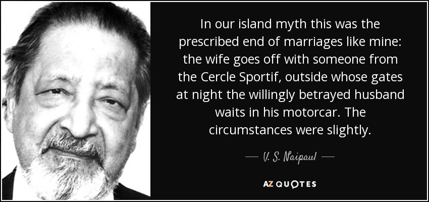 In our island myth this was the prescribed end of marriages like mine: the wife goes off with someone from the Cercle Sportif, outside whose gates at night the willingly betrayed husband waits in his motorcar. The circumstances were slightly. - V. S. Naipaul