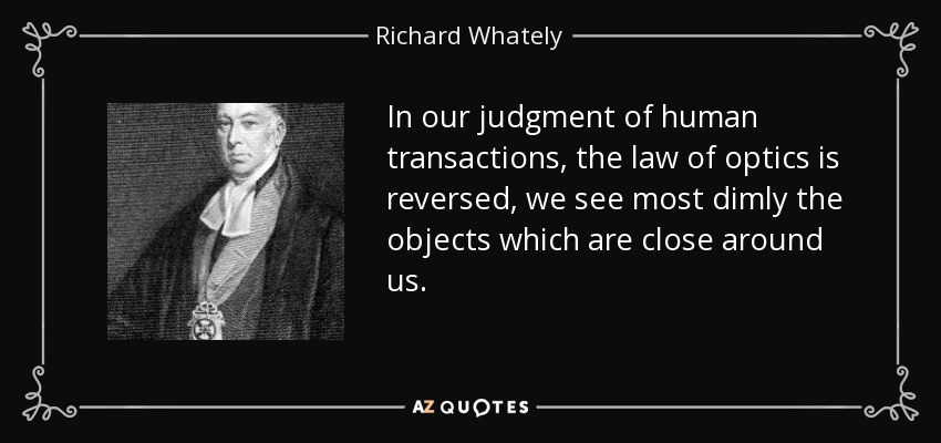 In our judgment of human transactions, the law of optics is reversed, we see most dimly the objects which are close around us. - Richard Whately