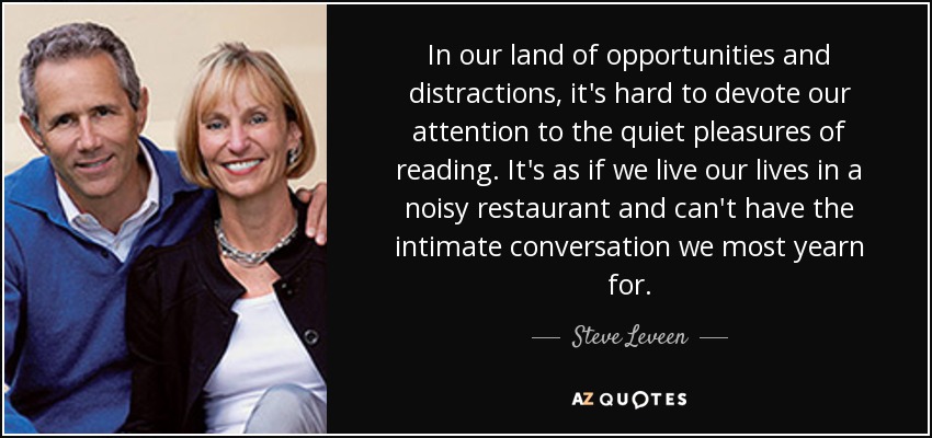 In our land of opportunities and distractions, it's hard to devote our attention to the quiet pleasures of reading. It's as if we live our lives in a noisy restaurant and can't have the intimate conversation we most yearn for. - Steve Leveen