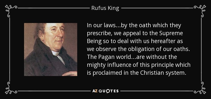 In our laws...by the oath which they prescribe, we appeal to the Supreme Being so to deal with us hereafter as we observe the obligation of our oaths. The Pagan world...are without the mighty influence of this principle which is proclaimed in the Christian system. - Rufus King