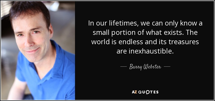 In our lifetimes, we can only know a small portion of what exists. The world is endless and its treasures are inexhaustible. - Barry Webster