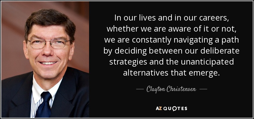 In our lives and in our careers, whether we are aware of it or not, we are constantly navigating a path by deciding between our deliberate strategies and the unanticipated alternatives that emerge. - Clayton Christensen