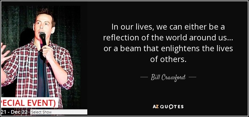 In our lives, we can either be a reflection of the world around us . . . or a beam that enlightens the lives of others. - Bill Crawford