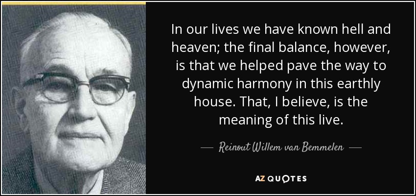 In our lives we have known hell and heaven; the final balance, however, is that we helped pave the way to dynamic harmony in this earthly house. That, I believe, is the meaning of this live. - Reinout Willem van Bemmelen