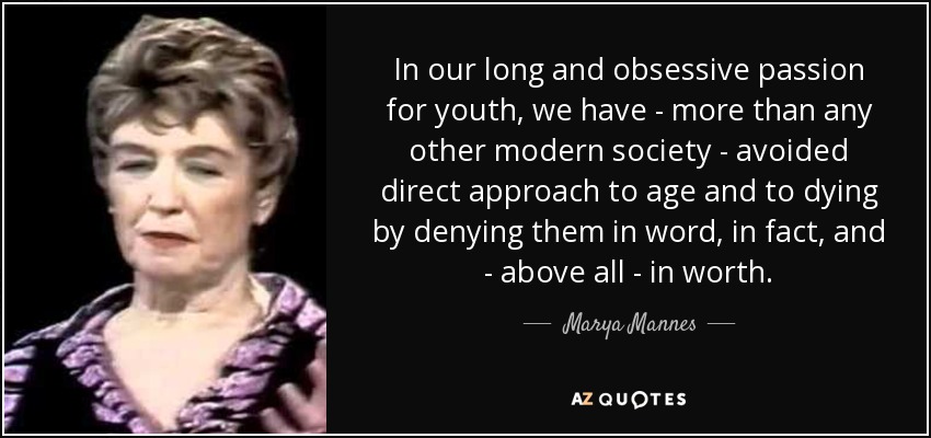 In our long and obsessive passion for youth, we have - more than any other modern society - avoided direct approach to age and to dying by denying them in word, in fact, and - above all - in worth. - Marya Mannes